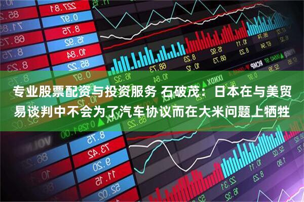 专业股票配资与投资服务 石破茂：日本在与美贸易谈判中不会为了汽车协议而在大米问题上牺牲