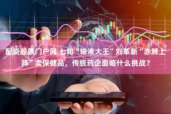 配资股票门户网 七旬“输液大王”刘革新“赤膊上阵”卖保健品，传统药企面临什么挑战？