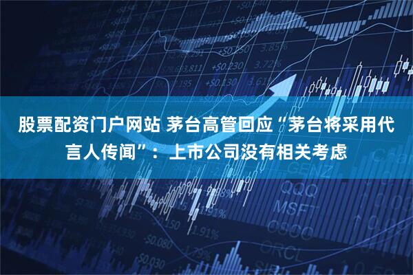 股票配资门户网站 茅台高管回应“茅台将采用代言人传闻”：上市公司没有相关考虑