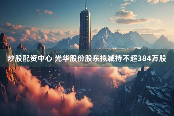 炒股配资中心 光华股份股东拟减持不超384万股