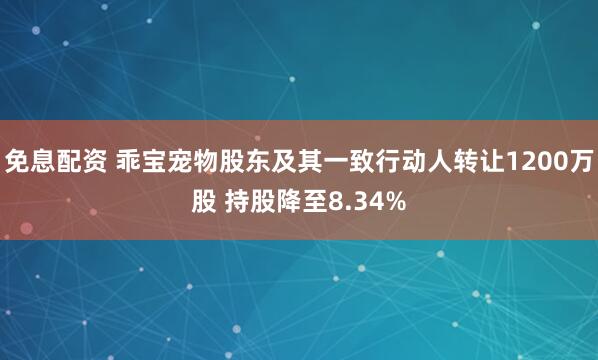 免息配资 乖宝宠物股东及其一致行动人转让1200万股 持股降至8.34%