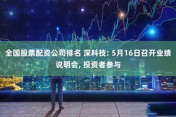 全国股票配资公司排名 深科技: 5月16日召开业绩说明会, 投资者参与