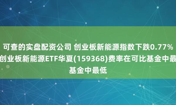 可查的实盘配资公司 创业板新能源指数下跌0.77%，创业板新能源ETF华夏(159368)费率在可比基金中最低