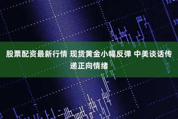 股票配资最新行情 现货黄金小幅反弹 中美谈话传递正向情绪