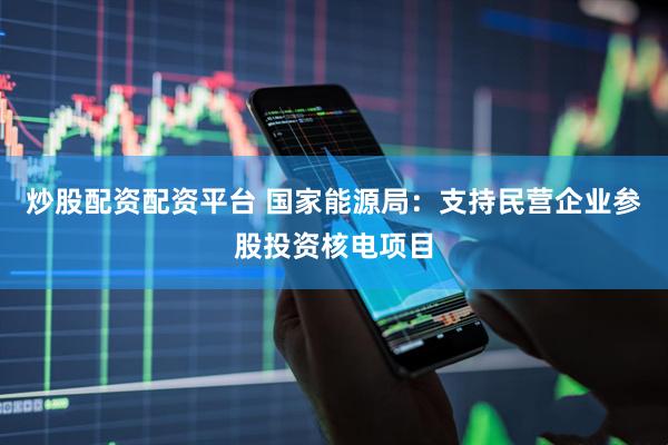 炒股配资配资平台 国家能源局：支持民营企业参股投资核电项目