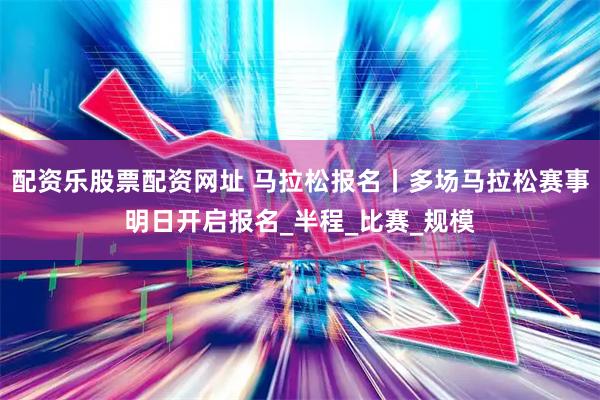 配资乐股票配资网址 马拉松报名丨多场马拉松赛事明日开启报名_半程_比赛_规模