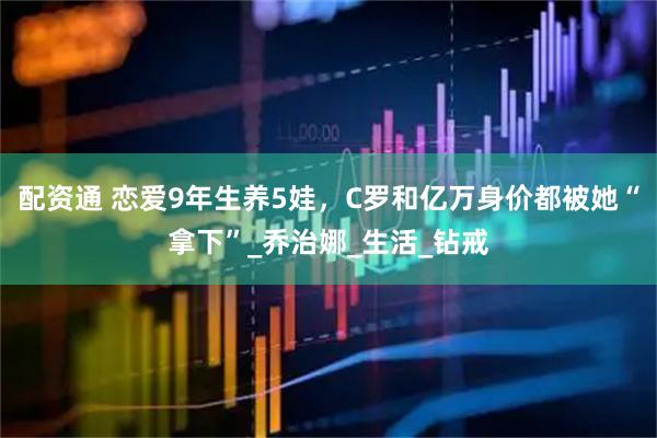配资通 恋爱9年生养5娃，C罗和亿万身价都被她“拿下”_乔治娜_生活_钻戒