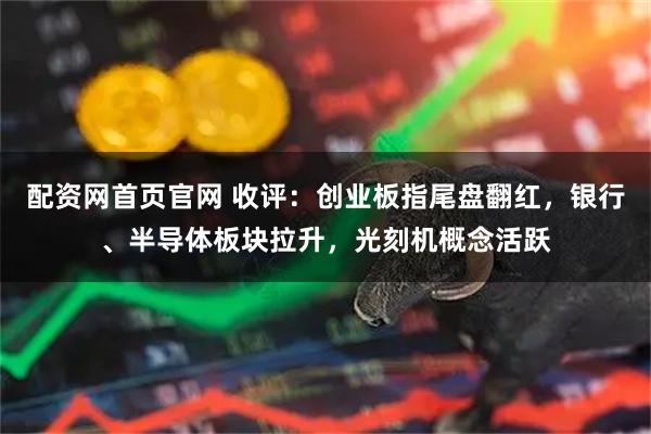 配资网首页官网 收评：创业板指尾盘翻红，银行、半导体板块拉升，光刻机概念活跃