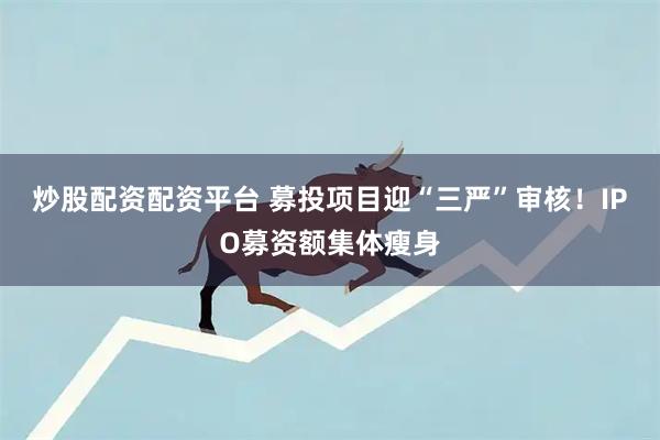 炒股配资配资平台 募投项目迎“三严”审核！IPO募资额集体瘦身